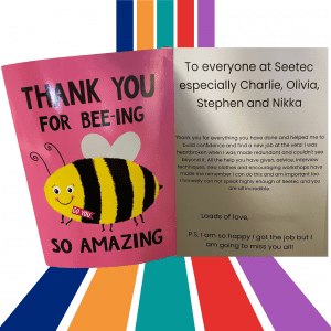 a photo of the thank you card that Angela sent to the Swindon team. It is a pink card with a picture of a bee and the message outside reading 'Thank you for bee-ing so amazing'. The inside of the card reads 'To everyone at Seetec, especially Charlie, Olivia, Stephen and Nikka - Thank you for everything you have done and helped me to build my confidence and find a new job at the vets! I was heartbroken when I was made redundant and couldn't see beyond it. All the help you have given, advice, interview techniques, new clothes and encouraging workshops have made me remember I can do this and am important too. I honestly cannot speak highly enough of Seetec and you are all incredible. Loads of love (name blurred) P.S. I am so happy I got the job but I am going to miss you all!